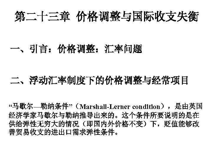 第二十三章 价格调整与国际收支失衡 一、引言：价格调整：汇率问题 二、浮动汇率制度下的价格调整与经常项目 “马歇尔—勒纳条件”（Marshall-Lerner condition），是由英国 经济学家马歇尔与勒纳推导出来的。这个条件所要说明的是在 供给弹性无穷大的情况（即国内外价格不变）下，贬值能够改 善贸易收支的进出口需求弹性条件。 