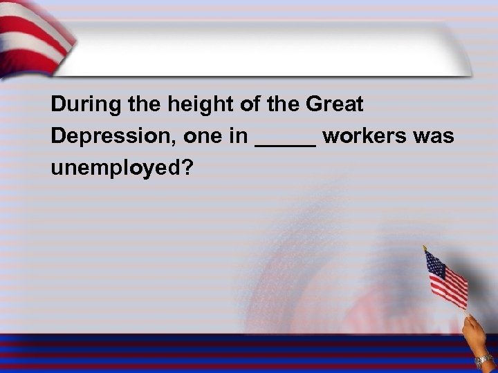 During the height of the Great Depression, one in _____ workers was unemployed? 