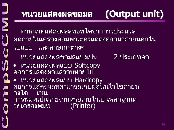 หนวยแสดงผลขอมล (Output unit) ทำหนาทแสดงผลลพธทไดจากการประมวล ผลภายในเครองคอมพวเตอรแสดงออกมาภายนอกใน รปแบบ และลกษณะตางๆ หนวยแสดงผลขอมลแบงเปน 2 ประเภทคอ • หนวยแสดงผลแบบ Softcopy คอการแสดงผลแลวลบหายไป