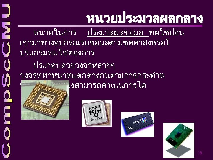 หนวยประมวลผลกลาง หนาทในการ ประมวลผลขอมล ทผใชปอน เขามาทางอปกรณรบขอมลตามชดคำสงหรอโ ปรแกรมทผใชตองการ ประกอบดวยวงจรหลายๆ วงจรททำหนาทแตกตางกนตามการกระทำพ นฐานทแตเครองสามารถดำเนนการได 18 