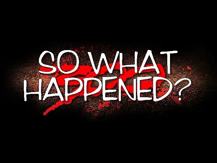 SO WHAT HAPPENED? 