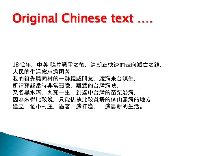 Original Chinese text …. 1842年，中英 鴨片戰爭之後，清朝正快速的走向滅亡之路， 人民的生活愈來愈困苦， 我的祖先與同村的一群親戚朋友，渡海來台謀生， 所謂穿越當時非常艱險、難渡的台灣海峽， 又名黑水溝，九死一生，到達中台灣的苗栗沿海， 因為來得比較晚，只能佔據比較貪瘠的依山靠海的地方， 建立一個小村庄，過著一邊打漁，一邊農耕的生活。 