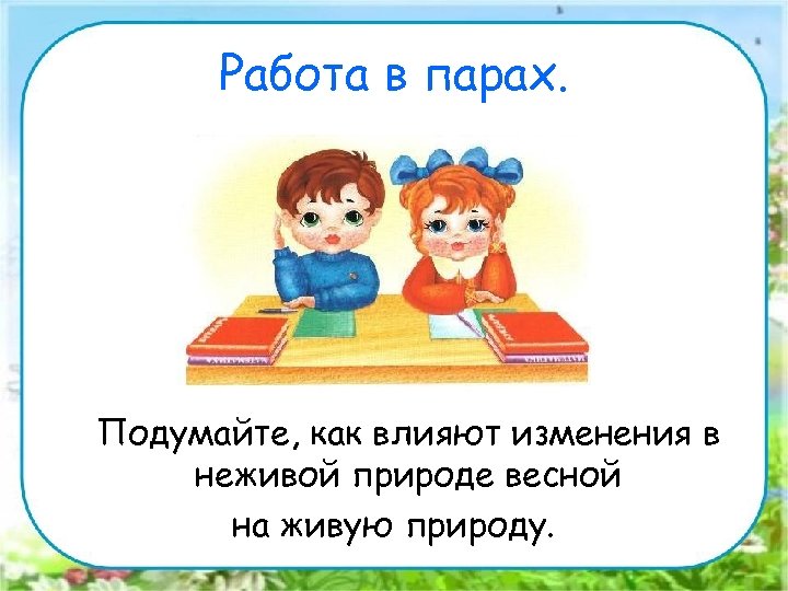 Работа в парах. Подумайте, как влияют изменения в неживой природе весной на живую природу.