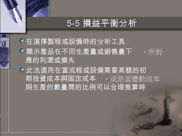 5 -5 損益平衡分析 在選擇製程或設備時的分析 具 顯示產品在不同生產量或銷售量下 ，所對 應的利潤或損失 此法適用在當流程或設備需要高額的初 期投資成本與固定成本 ，或是當變動成本 與生產的數量間的比例可以合理推算時 