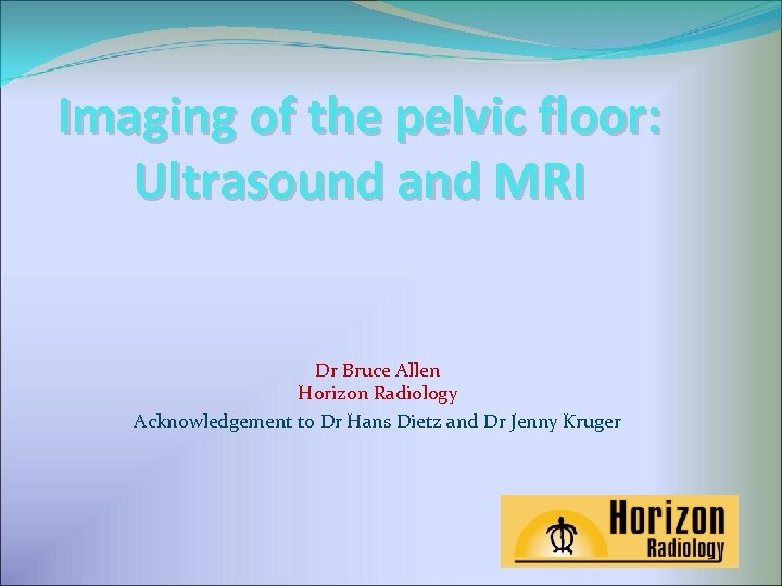 Imaging of the pelvic floor: Ultrasound and MRI Dr Bruce Allen Horizon Radiology Acknowledgement