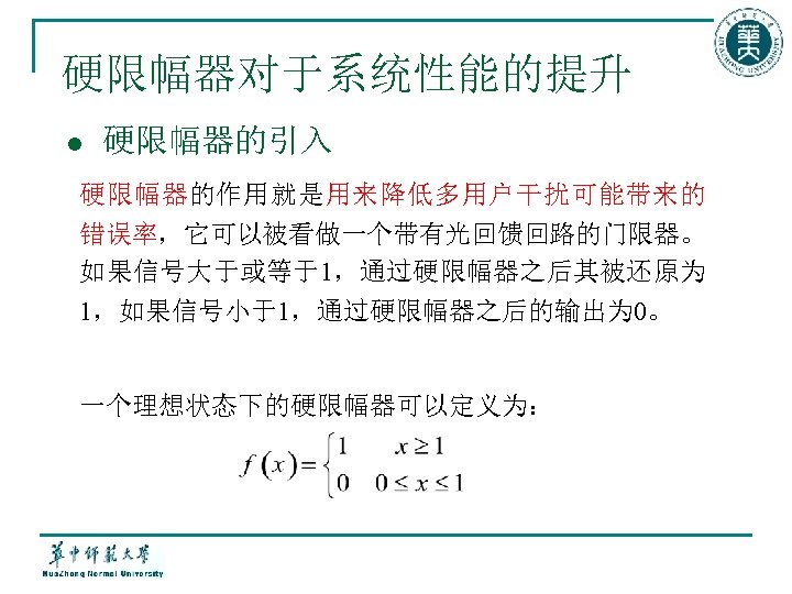 硬限幅器对于系统性能的提升 l 硬限幅器的引入 硬限幅器的作用就是用来降低多用户干扰可能带来的 错误率，它可以被看做一个带有光回馈回路的门限器。 如果信号大于或等于1，通过硬限幅器之后其被还原为 1，如果信号小于1，通过硬限幅器之后的输出为 0。 一个理想状态下的硬限幅器可以定义为： 