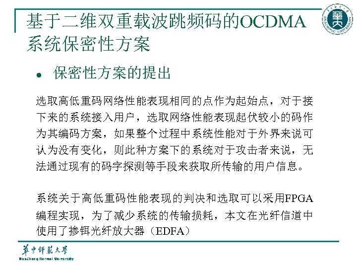 基于二维双重载波跳频码的OCDMA 系统保密性方案 l 保密性方案的提出 选取高低重码网络性能表现相同的点作为起始点，对于接 下来的系统接入用户，选取网络性能表现起伏较小的码作 为其编码方案，如果整个过程中系统性能对于外界来说可 认为没有变化，则此种方案下的系统对于攻击者来说，无 法通过现有的码字探测等手段来获取所传输的用户信息。 系统关于高低重码性能表现的判决和选取可以采用FPGA 编程实现，为了减少系统的传输损耗，本文在光纤信道中 使用了掺铒光纤放大器（EDFA） 
