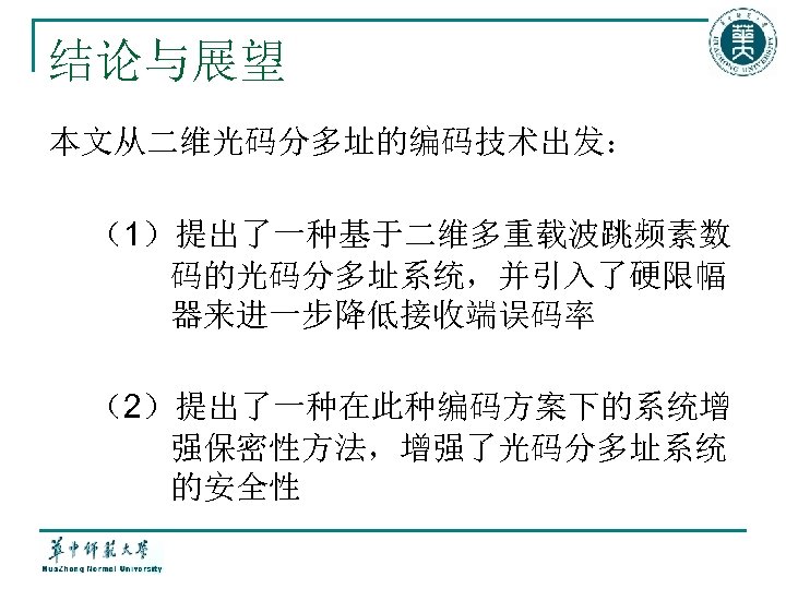 结论与展望 本文从二维光码分多址的编码技术出发： （1）提出了一种基于二维多重载波跳频素数 码的光码分多址系统，并引入了硬限幅 器来进一步降低接收端误码率 （2）提出了一种在此种编码方案下的系统增 强保密性方法，增强了光码分多址系统 的安全性 