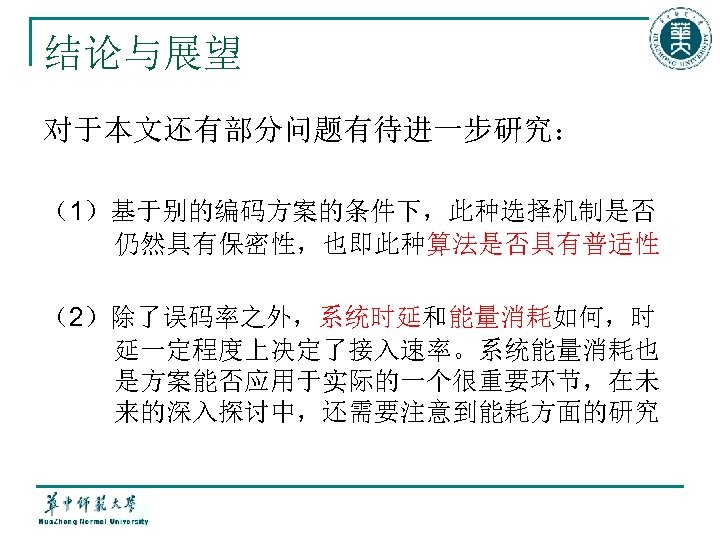 结论与展望 对于本文还有部分问题有待进一步研究： （1）基于别的编码方案的条件下，此种选择机制是否 仍然具有保密性，也即此种算法是否具有普适性 （2）除了误码率之外，系统时延和能量消耗如何，时 延一定程度上决定了接入速率。系统能量消耗也 是方案能否应用于实际的一个很重要环节，在未 来的深入探讨中，还需要注意到能耗方面的研究 
