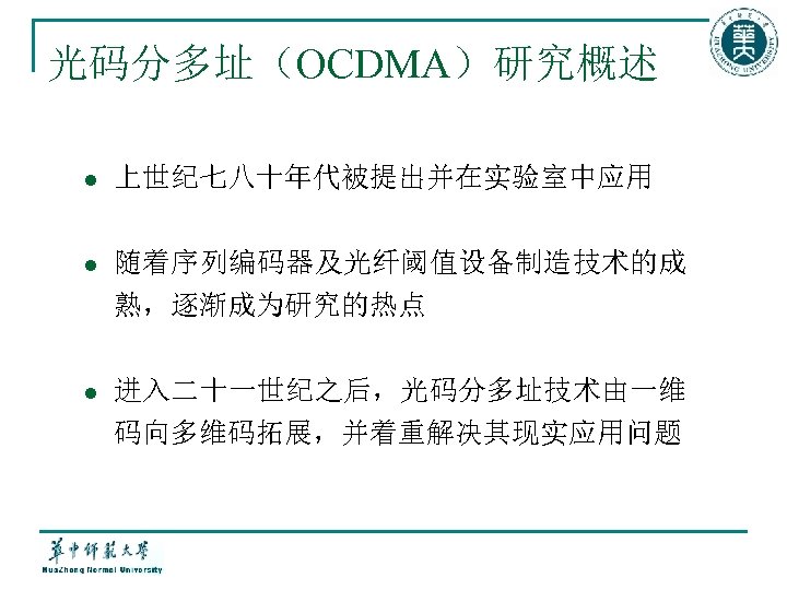 光码分多址（OCDMA）研究概述 l 上世纪七八十年代被提出并在实验室中应用 l 随着序列编码器及光纤阈值设备制造技术的成 熟，逐渐成为研究的热点 l 进入二十一世纪之后，光码分多址技术由一维 码向多维码拓展，并着重解决其现实应用问题 