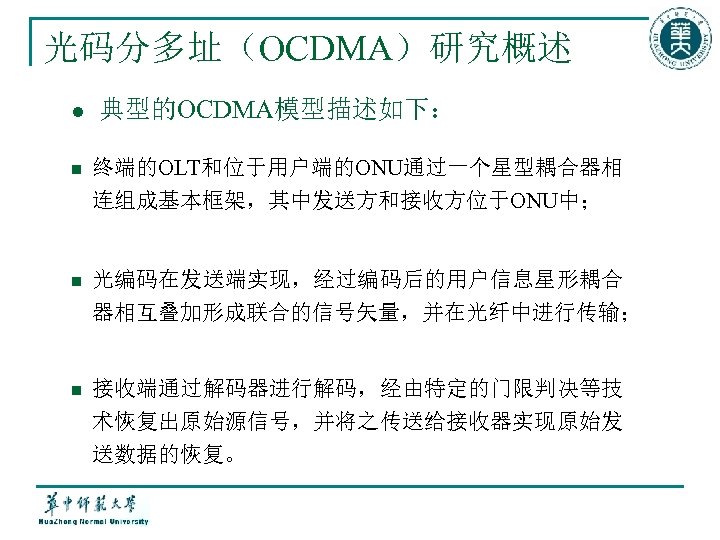 光码分多址（OCDMA）研究概述 l 典型的OCDMA模型描述如下： n 终端的OLT和位于用户端的ONU通过一个星型耦合器相 连组成基本框架，其中发送方和接收方位于ONU中； n 光编码在发送端实现，经过编码后的用户信息星形耦合 器相互叠加形成联合的信号矢量，并在光纤中进行传输； n 接收端通过解码器进行解码，经由特定的门限判决等技 术恢复出原始源信号，并将之传送给接收器实现原始发 送数据的恢复。 