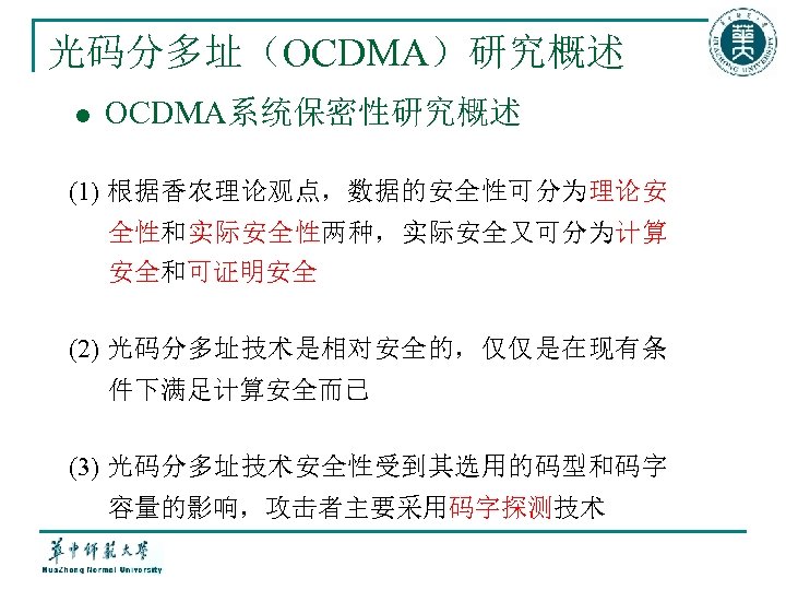 光码分多址（OCDMA）研究概述 l OCDMA系统保密性研究概述 (1) 根据香农理论观点，数据的安全性可分为理论安 全性和实际安全性两种，实际安全又可分为计算 安全和可证明安全 (2) 光码分多址技术是相对安全的，仅仅是在现有条 件下满足计算安全而已 (3) 光码分多址技术安全性受到其选用的码型和码字 容量的影响，攻击者主要采用码字探测技术 
