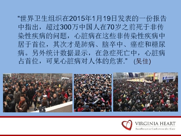 “世界卫生组织在 2015年 1月19日发表的一份报告 中指出，超过300万中国人在 70岁之前死于非传 染性疾病的问题，心脏病在这些非传染性疾病中 居于首位，其次才是肺病、脑卒中、癌症和糖尿 病。另外统计数据显示，在急症死亡中，心脏病 占首位，可见心脏病对人体的危害. ” (吴佳) 