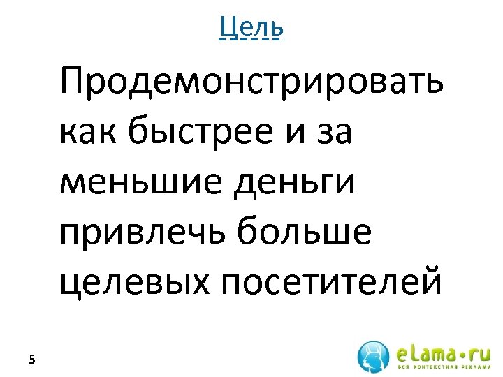 Цель Продемонстрировать как быстрее и за меньшие деньги привлечь больше целевых посетителей 5 