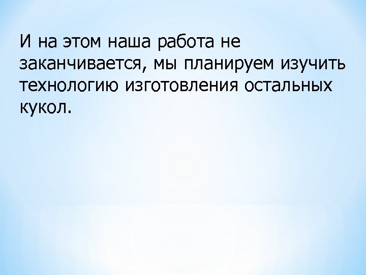  И на этом наша работа не заканчивается, мы планируем изучить технологию изготовления остальных