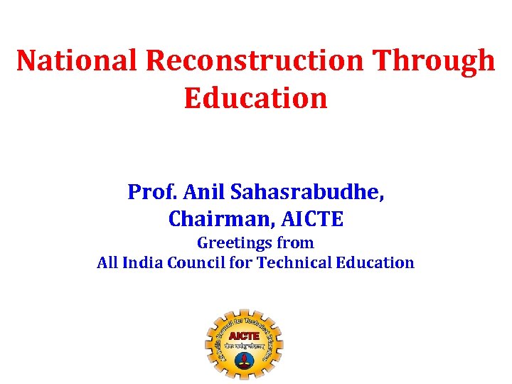 National Reconstruction Through Education Prof. Anil Sahasrabudhe, Chairman, AICTE Greetings from All India Council