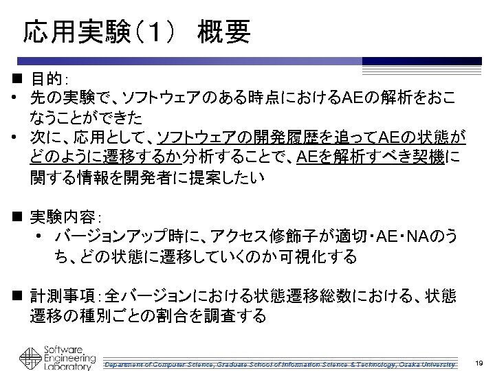 応用実験（１）　概要 n 目的： • 先の実験で、ソフトウェアのある時点におけるAEの解析をおこ なうことができた • 次に、応用として、ソフトウェアの開発履歴を追ってAEの状態が どのように遷移するか分析することで、AEを解析すべき契機に 関する情報を開発者に提案したい n 実験内容： • バージョンアップ時に、アクセス修飾子が適切・AE・NAのう