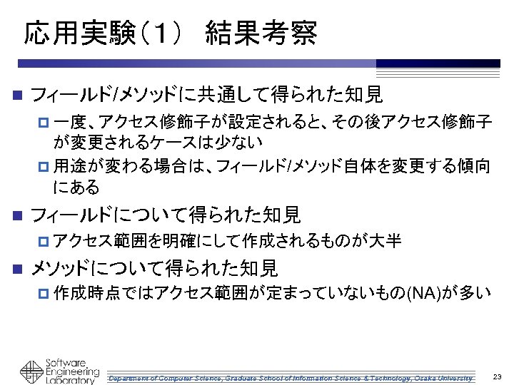 応用実験（１）　結果考察 n フィールド/メソッドに共通して得られた知見 p 一度、アクセス修飾子が設定されると、その後アクセス修飾子 が変更されるケースは少ない p 用途が変わる場合は、フィールド/メソッド自体を変更する傾向 にある n フィールドについて得られた知見 p アクセス範囲を明確にして作成されるものが大半 n