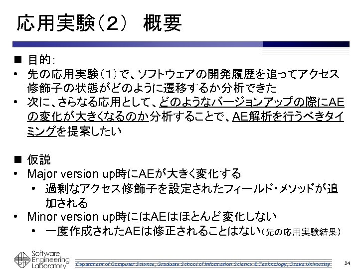 応用実験（２）　概要 n 目的： • 先の応用実験（１）で、ソフトウェアの開発履歴を追ってアクセス 修飾子の状態がどのように遷移するか分析できた • 次に、さらなる応用として、どのようなバージョンアップの際にAE の変化が大きくなるのか分析することで、AE解析を行うべきタイ ミングを提案したい n 仮説 • Major