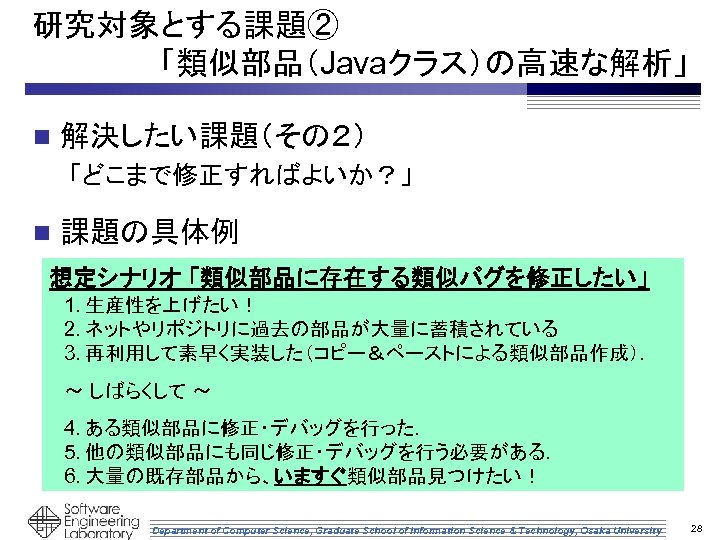 研究対象とする課題② 　　　　　　「類似部品（Javaクラス）の高速な解析」 n 解決したい課題（その２） 「どこまで修正すればよいか？」 n 課題の具体例 想定シナリオ 「類似部品に存在する類似バグを修正したい」 1. 生産性を上げたい！ 2. ネットやリポジトリに過去の部品が大量に蓄積されている 3.