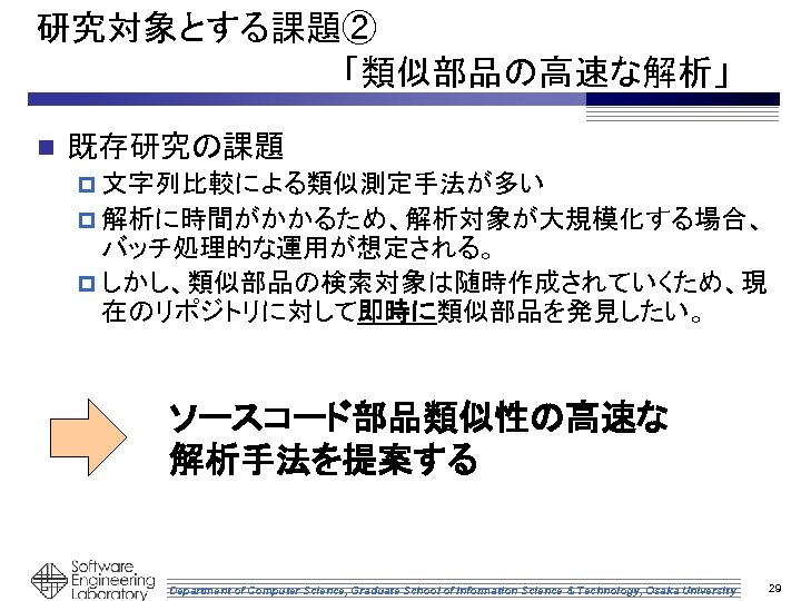 研究対象とする課題② 　　　　　　　「類似部品の高速な解析」 n 既存研究の課題 p 文字列比較による類似測定手法が多い p 解析に時間がかかるため、解析対象が大規模化する場合、 バッチ処理的な運用が想定される。 p しかし、類似部品の検索対象は随時作成されていくため、現 在のリポジトリに対して即時に類似部品を発見したい。 ソースコード部品類似性の高速な 解析手法を提案する