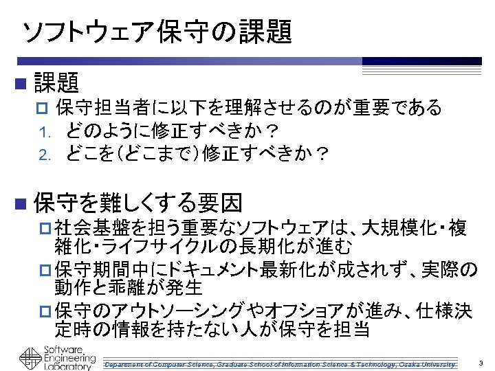 ソフトウェア保守の課題 n 課題 p 保守担当者に以下を理解させるのが重要である 1. どのように修正すべきか？ 2. どこを（どこまで）修正すべきか？ n 保守を難しくする要因 p 社会基盤を担う重要なソフトウェアは、大規模化・複 雑化・ライフサイクルの長期化が進む