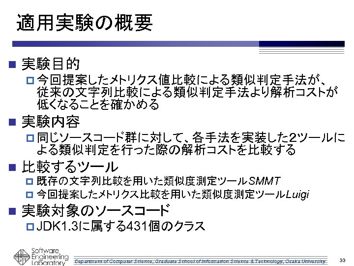 適用実験の概要 n 実験目的 p 今回提案したメトリクス値比較による類似判定手法が、　　 従来の文字列比較による類似判定手法より解析コストが 低くなることを確かめる n 実験内容 p 同じソースコード群に対して、各手法を実装した２ツールに よる類似判定を行った際の解析コストを比較する n 比較するツール