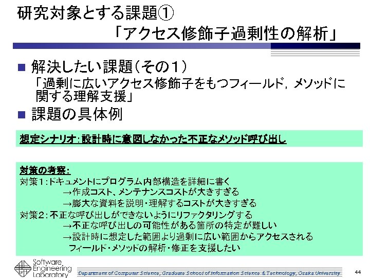 研究対象とする課題①　 　　　　　「アクセス修飾子過剰性の解析」 n 解決したい課題（その１） 「過剰に広いアクセス修飾子をもつフィールド，メソッドに 関する理解支援」 n 課題の具体例 想定シナリオ：設計時に意図しなかった不正なメソッド呼び出し 対策の考察： 対策１：ドキュメントにプログラム内部構造を詳細に書く 　　　　　　　→作成コスト、メンテナンスコストが大きすぎる 　　　　　　　→膨大な資料を説明・理解するコストが大きすぎる 対策２：不正な呼び出しができないようにリファクタリングする
