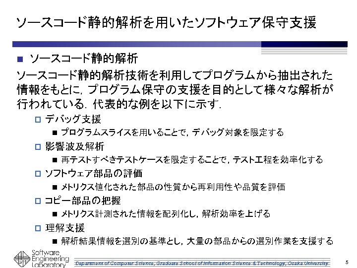 ソースコード静的解析を用いたソフトウェア保守支援 ソースコード静的解析技術を利用してプログラムから抽出された 情報をもとに，プログラム保守の支援を目的として様々な解析が 行われている．代表的な例を以下に示す． n p デバッグ支援 n p 影響波及解析 n p メトリクス値化された部品の性質から再利用性や品質を評価 コピー部品の把握