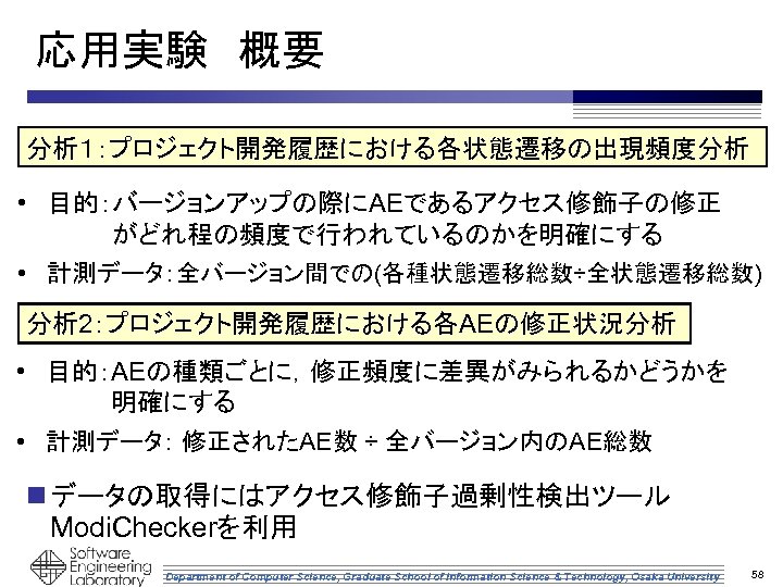 応用実験　概要 分析１：プロジェクト開発履歴における各状態遷移の出現頻度分析 • 目的：バージョンアップの際にAEであるアクセス修飾子の修正 がどれ程の頻度で行われているのかを明確にする • 計測データ：全バージョン間での(各種状態遷移総数÷全状態遷移総数) 分析 2：プロジェクト開発履歴における各AEの修正状況分析 • 目的：AEの種類ごとに，修正頻度に差異がみられるかどうかを 明確にする • 計測データ：
