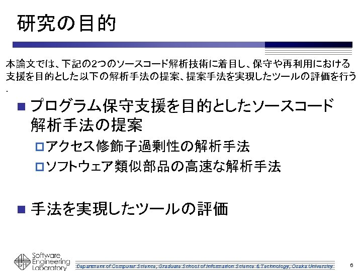 研究の目的 本論文では、下記の 2つのソースコード解析技術に着目し、保守や再利用における 支援を目的とした以下の解析手法の提案、提案手法を実現したツールの評価を行う ． n プログラム保守支援を目的としたソースコード 解析手法の提案 p アクセス修飾子過剰性の解析手法 p ソフトウェア類似部品の高速な解析手法 n 手法を実現したツールの評価