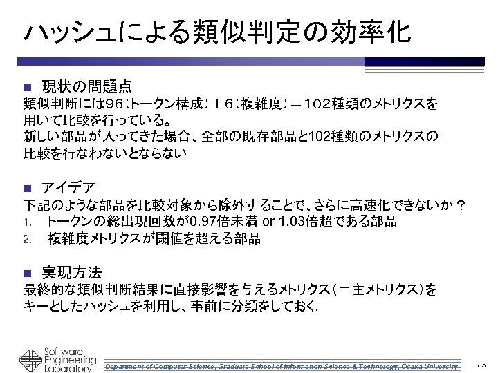 ハッシュによる類似判定の効率化 n 現状の問題点 類似判断には９６（トークン構成）＋６（複雑度）＝１０２種類のメトリクスを 用いて比較を行っている。 新しい部品が入ってきた場合、全部の既存部品と 102種類のメトリクスの 比較を行なわないとならない n アイデア 下記のような部品を比較対象から除外することで、さらに高速化できないか？ 1. トークンの総出現回数が0. 97倍未満