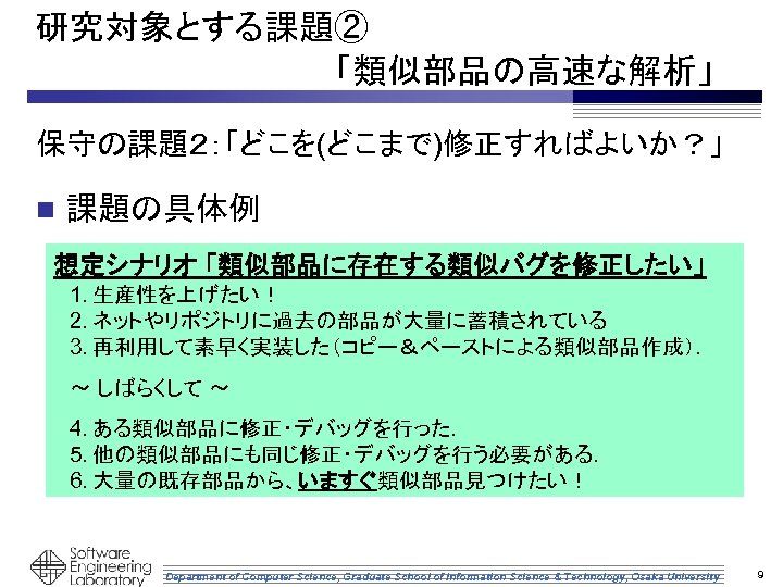 研究対象とする課題② 　　　　　　　「類似部品の高速な解析」 保守の課題２：「どこを(どこまで)修正すればよいか？」 n 課題の具体例 想定シナリオ 「類似部品に存在する類似バグを修正したい」 1. 生産性を上げたい！ 2. ネットやリポジトリに過去の部品が大量に蓄積されている 3. 再利用して素早く実装した（コピー＆ペーストによる類似部品作成）． ～