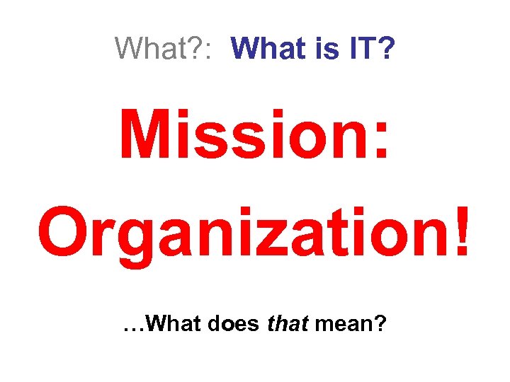 What? : What is IT? Mission: Organization! …What does that mean? 