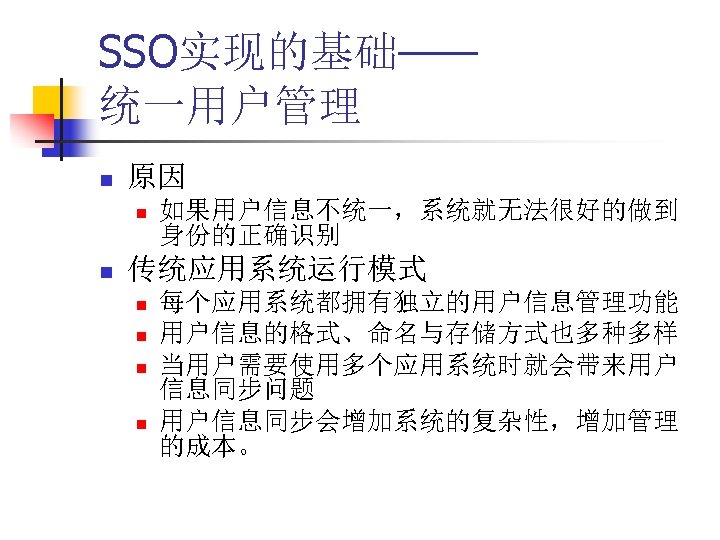 SSO实现的基础—— 统一用户管理 n 原因 n n 如果用户信息不统一，系统就无法很好的做到 身份的正确识别 传统应用系统运行模式 n n 每个应用系统都拥有独立的用户信息管理功能 用户信息的格式、命名与存储方式也多种多样 当用户需要使用多个应用系统时就会带来用户