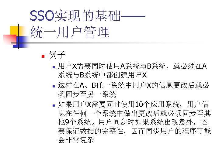 SSO实现的基础—— 统一用户管理 n 例子 n n n 用户X需要同时使用A系统与B系统，就必须在A 系统与B系统中都创建用户X 这样在A、B任一系统中用户X的信息更改后就必 须同步至另一系统 如果用户X需要同时使用 10个应用系统，用户信 息在任何一个系统中做出更改后就必须同步至其