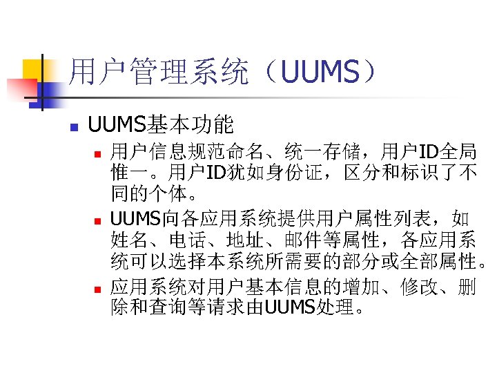 用户管理系统（UUMS） n UUMS基本功能 n n n 用户信息规范命名、统一存储，用户ID全局 惟一。用户ID犹如身份证，区分和标识了不 同的个体。 UUMS向各应用系统提供用户属性列表，如 姓名、电话、地址、邮件等属性，各应用系 统可以选择本系统所需要的部分或全部属性。 应用系统对用户基本信息的增加、修改、删 除和查询等请求由UUMS处理。