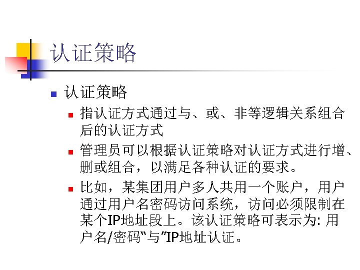 认证策略 n n n 指认证方式通过与、或、非等逻辑关系组合 后的认证方式 管理员可以根据认证策略对认证方式进行增、 删或组合，以满足各种认证的要求。 比如，某集团用户多人共用一个账户，用户 通过用户名密码访问系统，访问必须限制在 某个IP地址段上。该认证策略可表示为: 用 户名/密码“与”IP地址认证。 