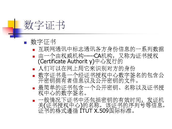 数字证书 n n n n 互联网通讯中标志通讯各方身份信息的一系列数据 由一个由权威机构-----CA机构，又称为证书授权 (Certificate Authorit y)中心发行的 人们可以在网上用它来识别对方的身份 数字证书是一个经证书授权中心数字签名的包含公 开密钥拥有者信息以及公开密钥的文件。 最简单的证书包含一个公开密钥、名称以及证书授