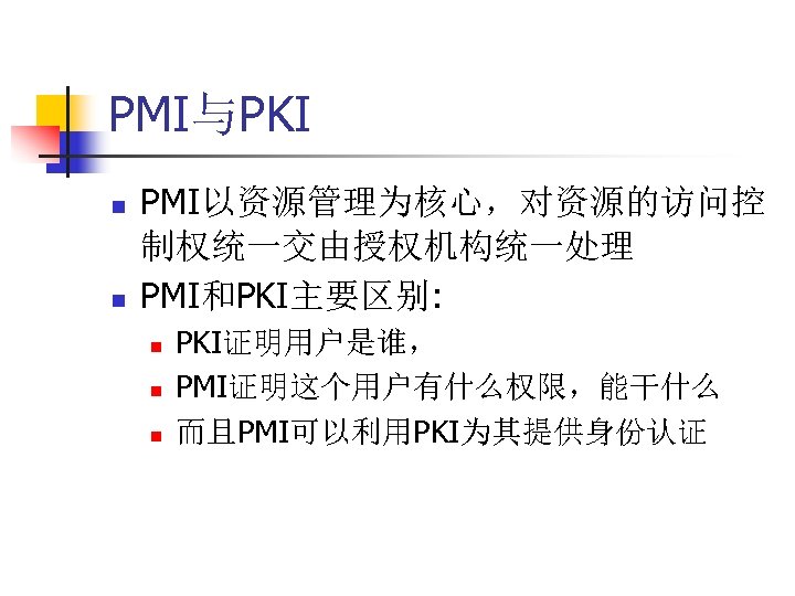 PMI与PKI n n PMI以资源管理为核心，对资源的访问控 制权统一交由授权机构统一处理 PMI和PKI主要区别: n n n PKI证明用户是谁， PMI证明这个用户有什么权限，能干什么 而且PMI可以利用PKI为其提供身份认证 