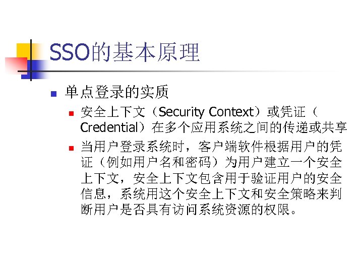 SSO的基本原理 n 单点登录的实质 n n 安全上下文（Security Context）或凭证（ Credential）在多个应用系统之间的传递或共享 当用户登录系统时，客户端软件根据用户的凭 证（例如用户名和密码）为用户建立一个安全 上下文，安全上下文包含用于验证用户的安全 信息，系统用这个安全上下文和安全策略来判 断用户是否具有访问系统资源的权限。 