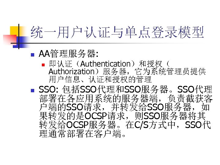 统一用户认证与单点登录模型 n AA管理服务器: n n 即认证（Authentication）和授权（ Authorization）服务器，它为系统管理员提供 用户信息、认证和授权的管理 SSO: 包括SSO代理和SSO服务器。SSO代理 部署在各应用系统的服务器端，负责截获客 户端的SSO请求，并转发给SSO服务器，如 果转发的是OCSP请求，则SSO服务器将其 转发给OCSP服务器。在C/S方式中，SSO代
