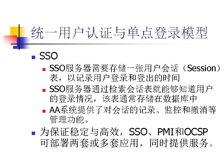 统一用户认证与单点登录模型 n SSO n n SSO服务器需要存储一张用户会话（Session） 表，以记录用户登录和登出的时间 SSO服务器通过检索会话表就能够知道用户 的登录情况，该表通常存储在数据库中 AA系统提供了对会话的记录、监控和撤消等 管理功能。 为保证稳定与高效，SSO、PMI和OCSP 可部署两套或多套应用，同时提供服务。 