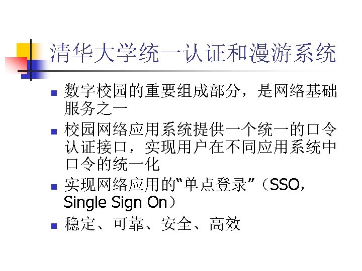 清华大学统一认证和漫游系统 n n 数字校园的重要组成部分，是网络基础 服务之一 校园网络应用系统提供一个统一的口令 认证接口，实现用户在不同应用系统中 口令的统一化 实现网络应用的“单点登录”（SSO， Single Sign On） 稳定、可靠、安全、高效 