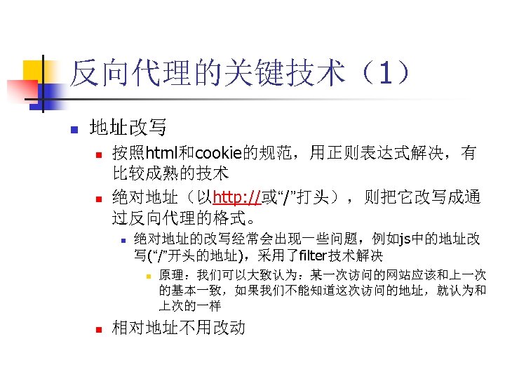 反向代理的关键技术（1） n 地址改写 n n 按照html和cookie的规范，用正则表达式解决，有 比较成熟的技术 绝对地址（以http: //或“/”打头），则把它改写成通 过反向代理的格式。 n 绝对地址的改写经常会出现一些问题，例如js中的地址改 写(“/”开头的地址)，采用了filter技术解决 n
