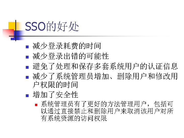 SSO的好处 n n n 减少登录耗费的时间 减少登录出错的可能性 避免了处理和保存多套系统用户的认证信息 减少了系统管理员增加、删除用户和修改用 户权限的时间 增加了安全性 n 系统管理员有了更好的方法管理用户，包括可 以通过直接禁止和删除用户来取消该用户对所 有系统资源的访问权限