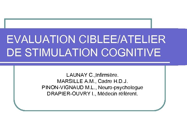 EVALUATION CIBLEE/ATELIER DE STIMULATION COGNITIVE LAUNAY C. , Infirmière. MARSILLE A. M. , Cadre