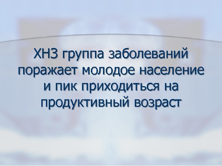 ХНЗ группа заболеваний поражает молодое население и пик приходиться на продуктивный возраст 