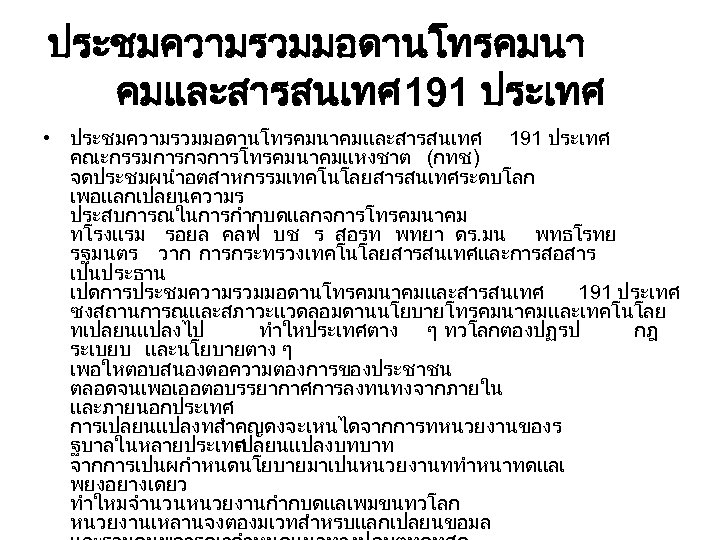 ประชมความรวมมอดานโทรคมนา คมและสารสนเทศ 191 ประเทศ • ประชมความรวมมอดานโทรคมนาคมและสารสนเทศ 191 ประเทศ คณะกรรมการกจการโทรคมนาคมแหงชาต (กทช. ) จดประชมผนำอตสาหกรรมเทคโนโลยสารสนเทศระดบโลก เพอแลกเปลยนความร ประสบการณในการกำกบดแลกจการโทรคมนาคม