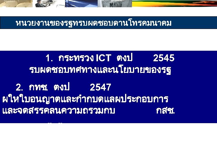 หนวยงานของรฐทรบผดชอบดานโทรคมนาคม 1. กระทรวง ICT ตงป 2545 รบผดชอบทศทางและนโยบายของรฐ 2. กทช. ตงป 2547 ผใหใบอนญาตและกำกบดแลผประกอบการ และจดสรรคลนความถรวมกบ กสช.